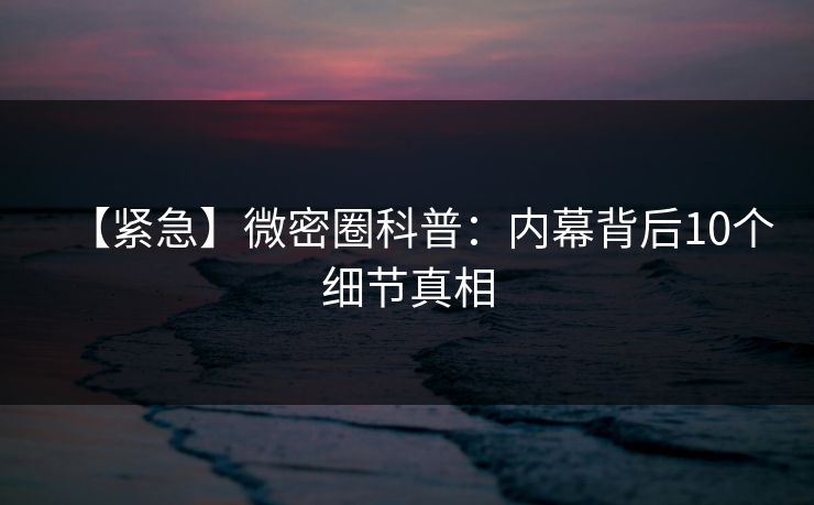 【紧急】微密圈科普：内幕背后10个细节真相