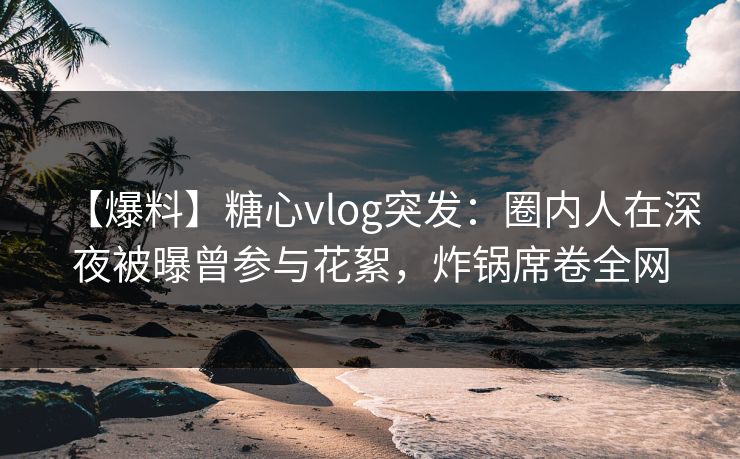 【爆料】糖心vlog突发：圈内人在深夜被曝曾参与花絮，炸锅席卷全网