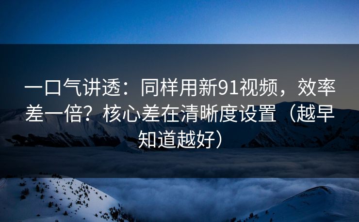 一口气讲透：同样用新91视频，效率差一倍？核心差在清晰度设置（越早知道越好）