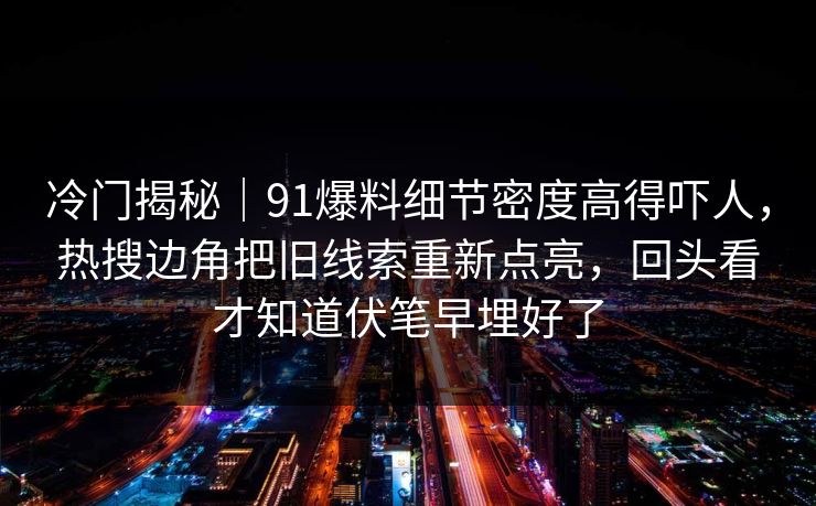 冷门揭秘｜91爆料细节密度高得吓人，热搜边角把旧线索重新点亮，回头看才知道伏笔早埋好了