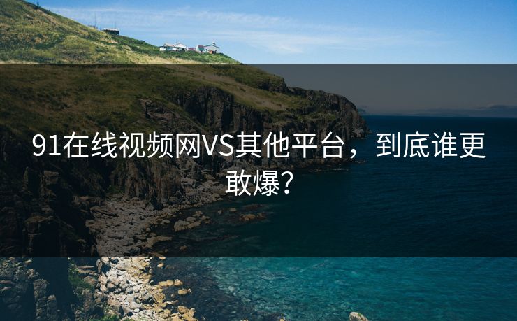 91在线视频网VS其他平台，到底谁更敢爆？