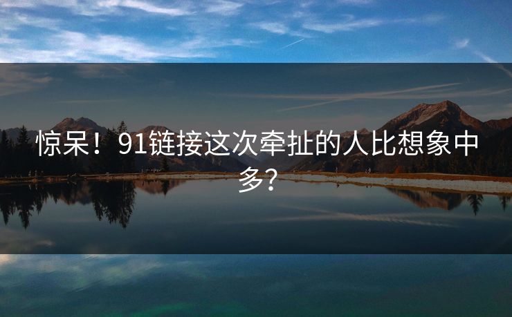 惊呆！91链接这次牵扯的人比想象中多？