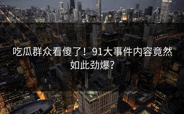 吃瓜群众看傻了！91大事件内容竟然如此劲爆？
