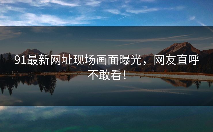 91最新网址现场画面曝光，网友直呼不敢看！