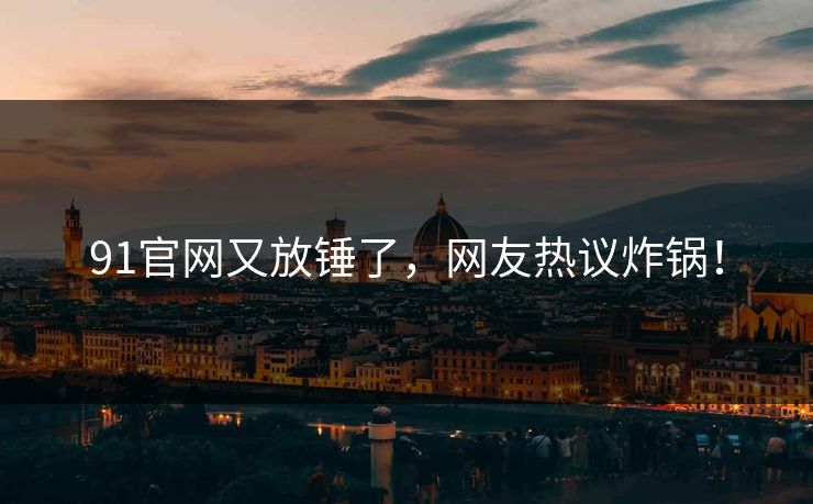 91官网又放锤了，网友热议炸锅！