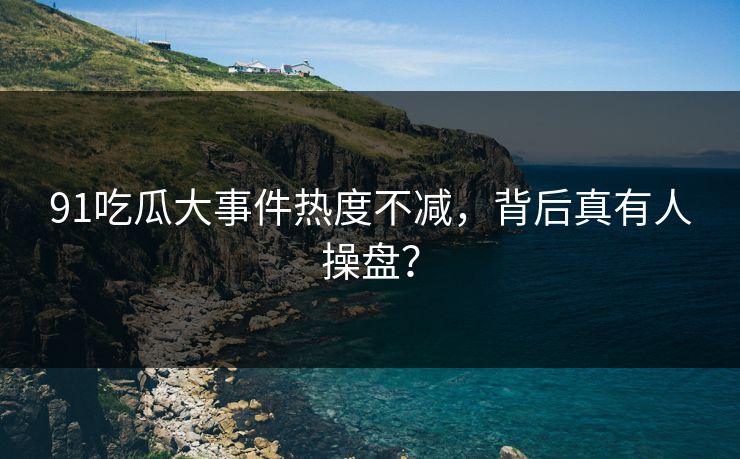 91吃瓜大事件热度不减，背后真有人操盘？