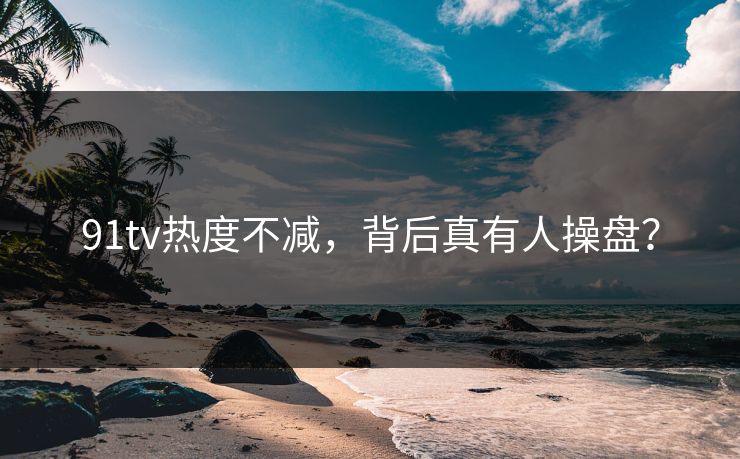 91tv热度不减，背后真有人操盘？