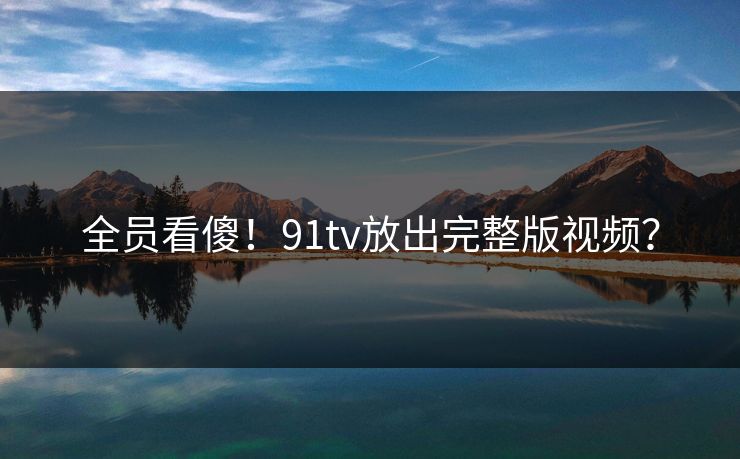 全员看傻！91tv放出完整版视频？