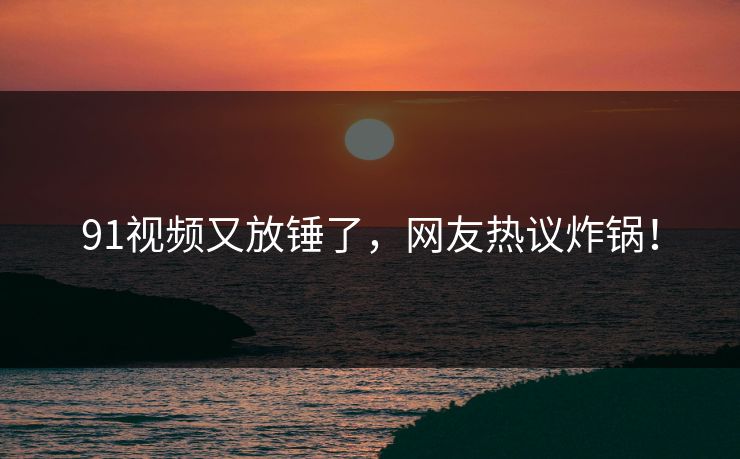 91视频又放锤了，网友热议炸锅！