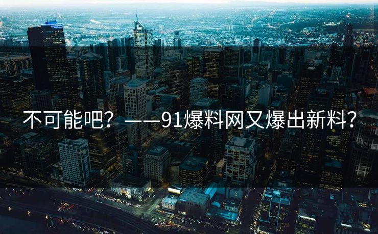 不可能吧？——91爆料网又爆出新料？