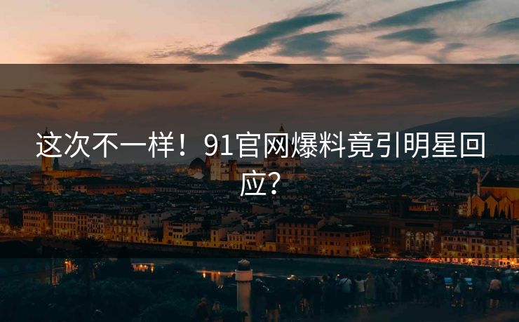 这次不一样！91官网爆料竟引明星回应？