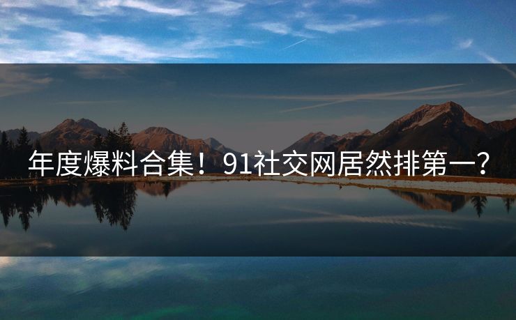 年度爆料合集！91社交网居然排第一？