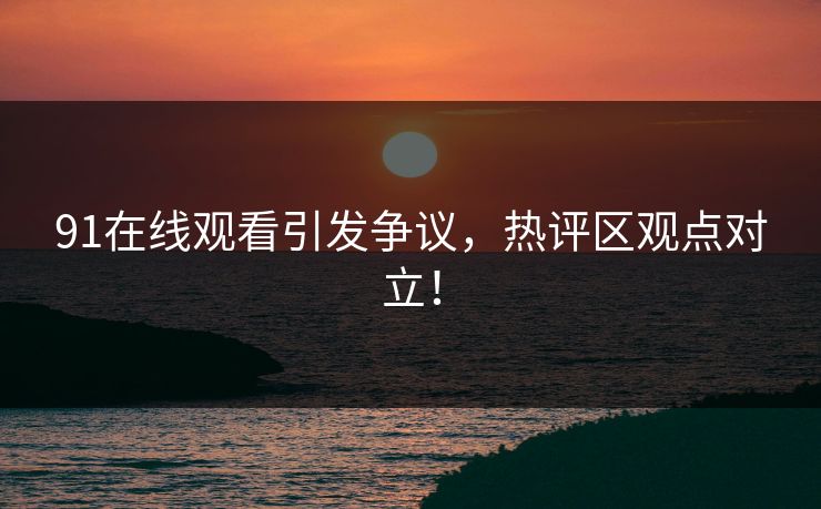 91在线观看引发争议，热评区观点对立！