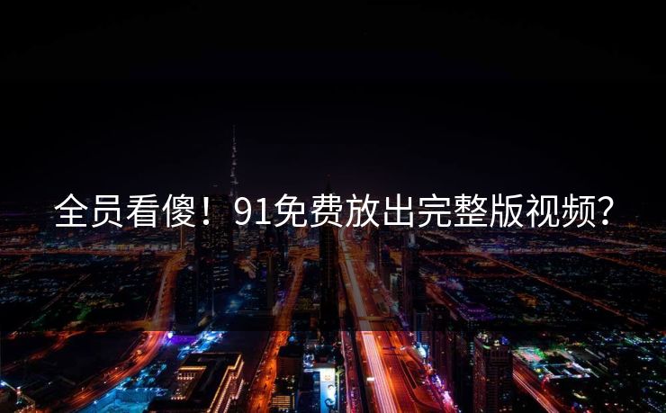全员看傻！91免费放出完整版视频？