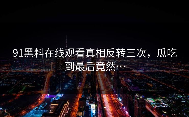 91黑料在线观看真相反转三次，瓜吃到最后竟然…