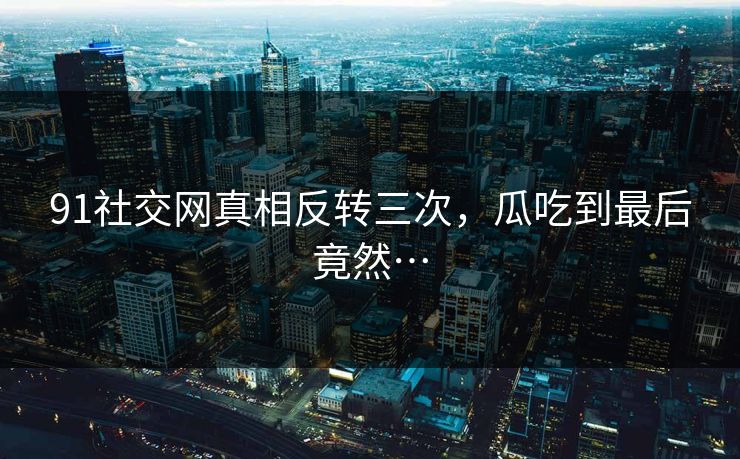 91社交网真相反转三次，瓜吃到最后竟然…