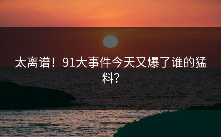 太离谱！91大事件今天又爆了谁的猛料？