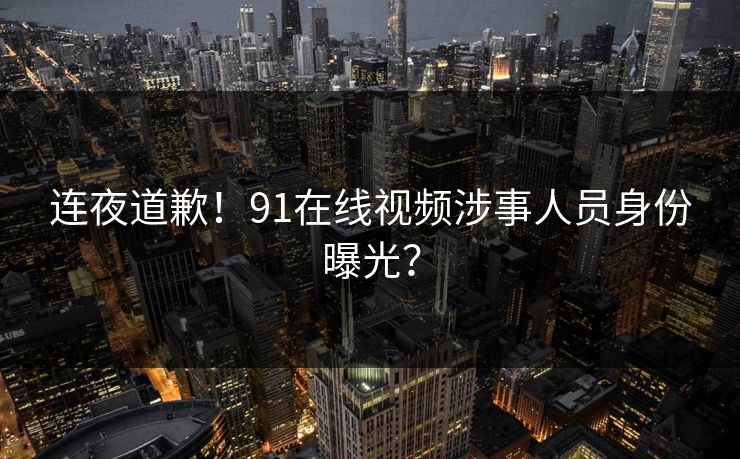 连夜道歉！91在线视频涉事人员身份曝光？