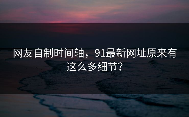 网友自制时间轴，91最新网址原来有这么多细节？