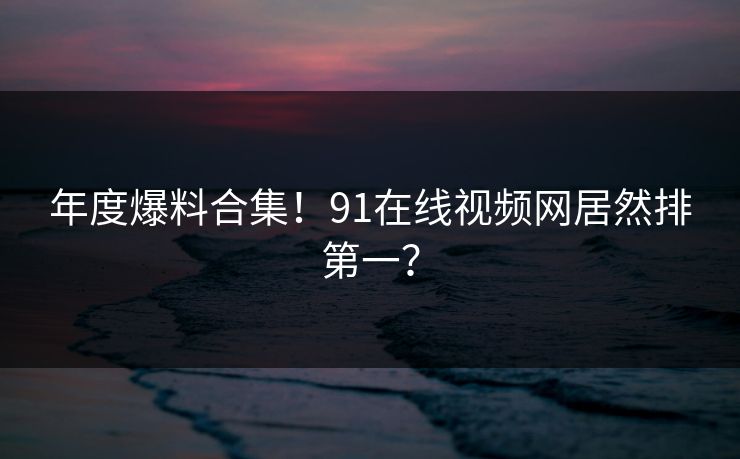 年度爆料合集！91在线视频网居然排第一？