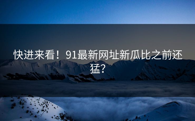 快进来看！91最新网址新瓜比之前还猛？