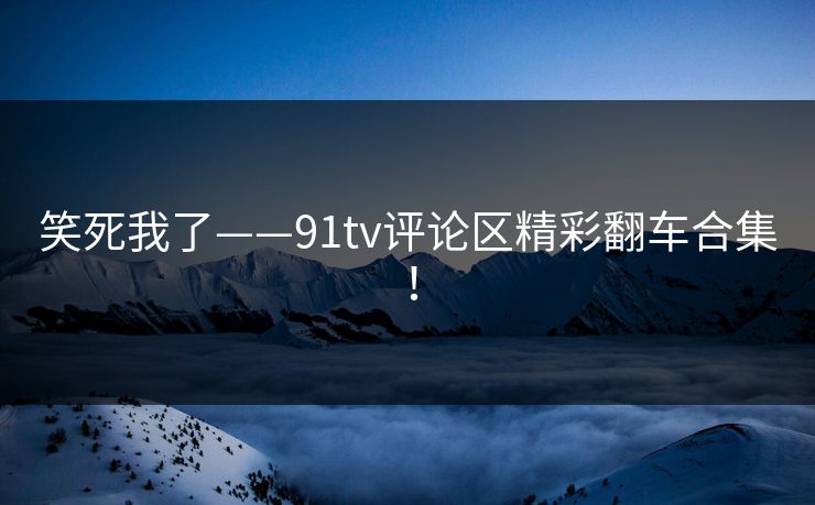 笑死我了——91tv评论区精彩翻车合集！
