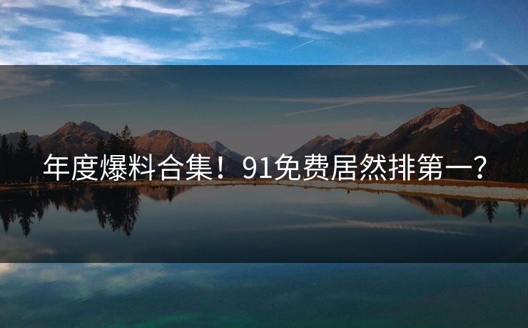 年度爆料合集！91免费居然排第一？