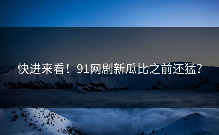 快进来看！91网剧新瓜比之前还猛？