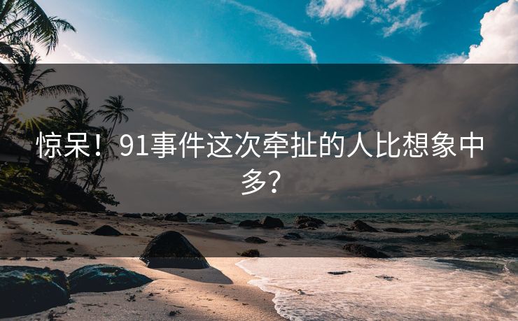 惊呆！91事件这次牵扯的人比想象中多？