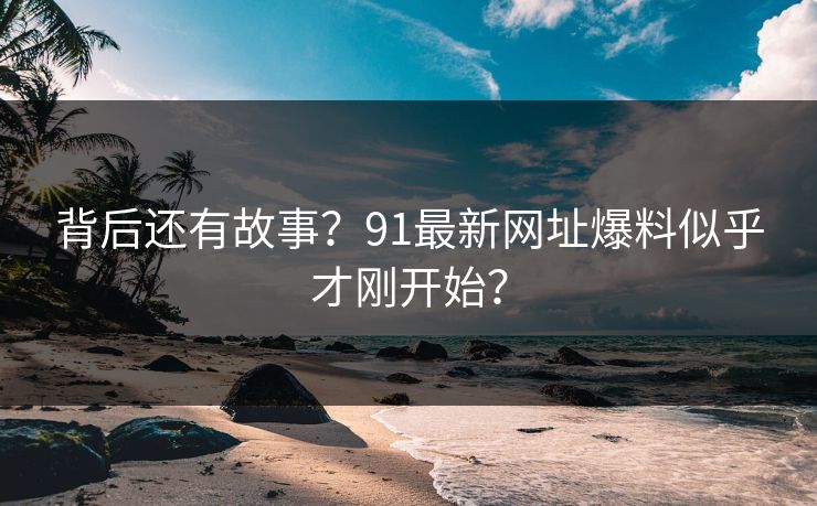 背后还有故事？91最新网址爆料似乎才刚开始？