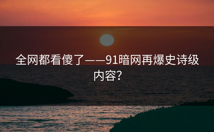 全网都看傻了——91暗网再爆史诗级内容？