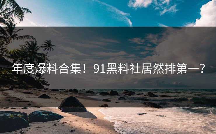 年度爆料合集！91黑料社居然排第一？