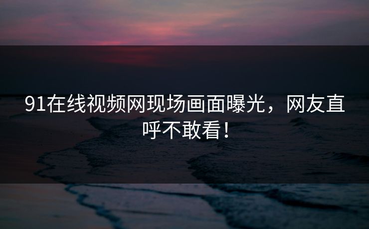 91在线视频网现场画面曝光，网友直呼不敢看！