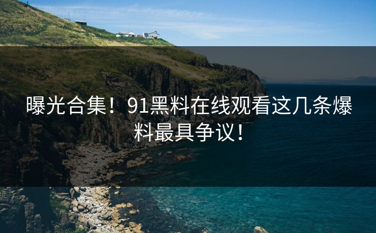 曝光合集！91黑料在线观看这几条爆料最具争议！
