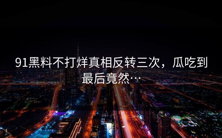 91黑料不打烊真相反转三次，瓜吃到最后竟然…