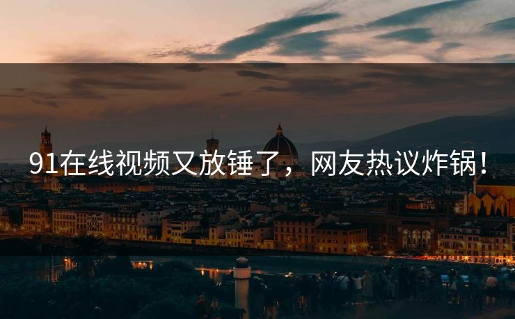 91在线视频又放锤了，网友热议炸锅！