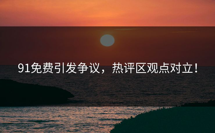 91免费引发争议，热评区观点对立！