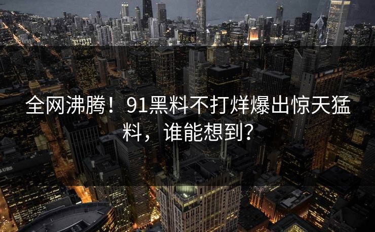 全网沸腾！91黑料不打烊爆出惊天猛料，谁能想到？