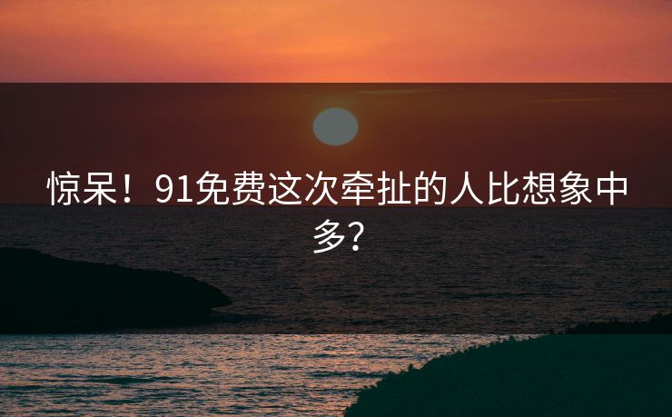 惊呆！91免费这次牵扯的人比想象中多？
