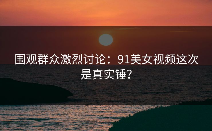 围观群众激烈讨论：91美女视频这次是真实锤？