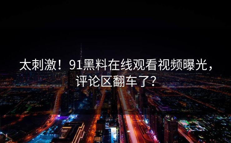 太刺激！91黑料在线观看视频曝光，评论区翻车了？