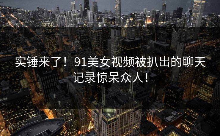 实锤来了！91美女视频被扒出的聊天记录惊呆众人！