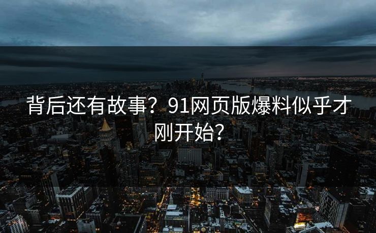 背后还有故事？91网页版爆料似乎才刚开始？