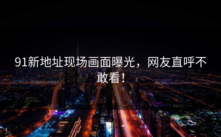 91新地址现场画面曝光，网友直呼不敢看！