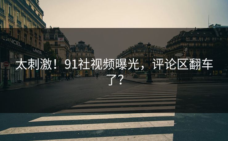 太刺激！91社视频曝光，评论区翻车了？