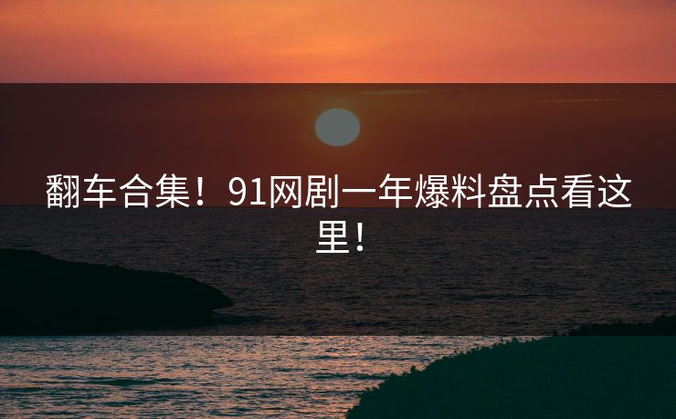 翻车合集！91网剧一年爆料盘点看这里！