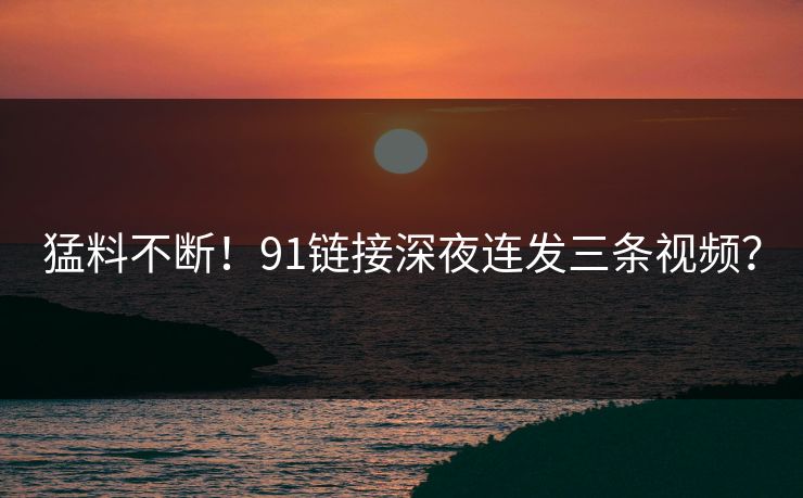 猛料不断！91链接深夜连发三条视频？