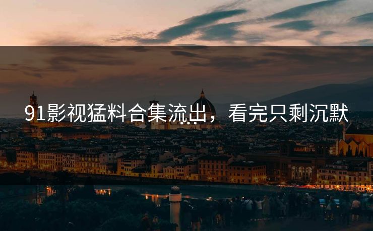 91影视猛料合集流出，看完只剩沉默…