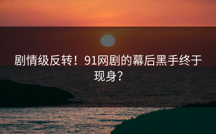 剧情级反转！91网剧的幕后黑手终于现身？