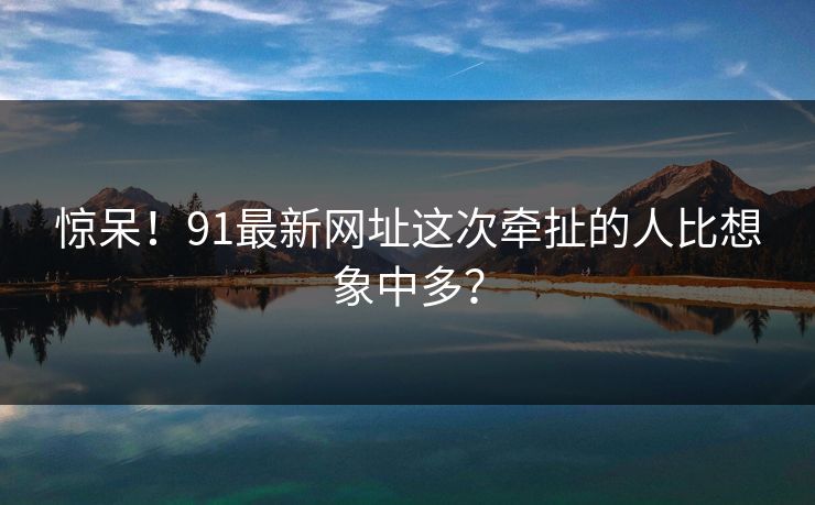 惊呆！91最新网址这次牵扯的人比想象中多？
